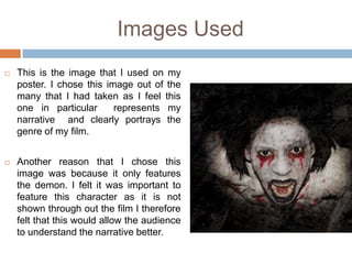 Images Used
   This is the image that I used on my
    poster. I chose this image out of the
    many that I had taken as I feel this
    one in particular      represents my
    narrative and clearly portrays the
    genre of my film.


   Another reason that I chose this
    image was because it only features
    the demon. I felt it was important to
    feature this character as it is not
    shown through out the film I therefore
    felt that this would allow the audience
    to understand the narrative better.
 