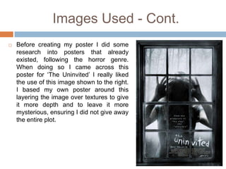 Images Used - Cont.
   Before creating my poster I did some
    research into posters that already
    existed, following the horror genre.
    When doing so I came across this
    poster for ‘The Uninvited’ I really liked
    the use of this image shown to the right.
    I based my own poster around this
    layering the image over textures to give
    it more depth and to leave it more
    mysterious, ensuring I did not give away
    the entire plot.
 