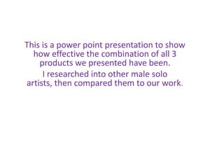 This is a power point presentation to show
how effective the combination of all 3
products we presented have been.
I researched into other male solo
artists, then compared them to our work.
 