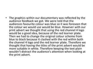 The graphics within our documentary was reflected by the audience feedback we got. We were told that the audiences favourite colour was blue so it was foreseen that the colour we would use would be blue. However with our print advert we thought that using the red channel 4 logo would be a good idea, because of the red learner plate. Then we had to change the original colour scheme from blue to black because it clashed with the red within both the channel 4 logo and the red learner plate. Therefore we thought that having the titles of the print advert would be more suitable in white. Therefore keeping the text plain wouldn’t distract the audience’s attention when looking at the print advert.