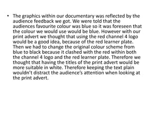 The graphics within our documentary was reflected by the audience feedback we got. We were told that the audiences favourite colour was blue so it was foreseen that the colour we would use would be blue. However with our print advert we thought that using the red channel 4 logo would be a good idea, because of the red learner plate. Then we had to change the original colour scheme from blue to black because it clashed with the red within both the channel 4 logo and the red learner plate. Therefore we thought that having the titles of the print advert would be more suitable in white. Therefore keeping the text plain wouldn’t distract the audience’s attention when looking at the print advert.