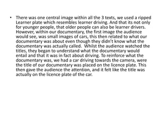 There was one central image within all the 3 texts, we used a ripped Learner plate which resembles learner driving. And that its not only for younger people, that older people can also be learner drivers. However, within our documentary, the first image the audience would see, was small images of cars, this then related to what our documentary was about even though they didn’t know what the documentary was actually called.  Whilst the audience watched the titles, they began to understand what the documentary would entail and that it was in fact about driving. To reinforce what the documentary was, we had a car driving towards the camera, were the title of our documentary was placed on the licence plate. This then gave the audience the attention, and it felt like the title was actually on the licence plate of the car.  