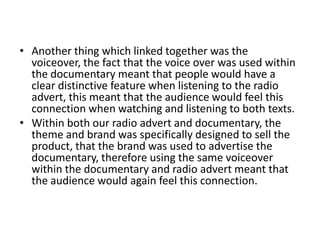 Another thing which linked together was the voiceover, the fact that the voice over was used within the documentary meant that people would have a clear distinctive feature when listening to the radio advert, this meant that the audience would feel this connection when watching and listening to both texts. Within both our radio advert and documentary, the theme and brand was specifically designed to sell the product, that the brand was used to advertise the documentary, therefore using the same voiceover within the documentary and radio advert meant that the audience would again feel this connection.