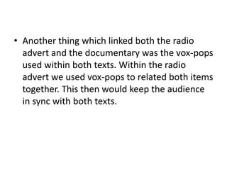 Another thing which linked both the radio advert and the documentary was the vox-pops used within both texts. Within the radio advert we used vox-pops to related both items together. This then would keep the audience in sync with both texts.
