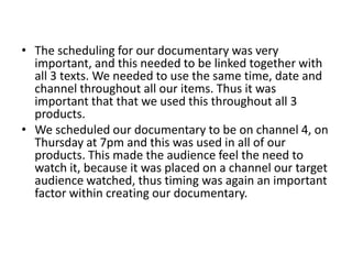 The scheduling for our documentary was very important, and this needed to be linked together with all 3 texts. We needed to use the same time, date and channel throughout all our items. Thus it was important that that we used this throughout all 3 products. We scheduled our documentary to be on channel 4, on Thursday at 7pm and this was used in all of our products. This made the audience feel the need to watch it, because it was placed on a channel our target audience watched, thus timing was again an important factor within creating our documentary. 