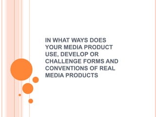 IN WHAT WAYS DOES
YOUR MEDIA PRODUCT
USE, DEVELOP OR
CHALLENGE FORMS AND
CONVENTIONS OF REAL
MEDIA PRODUCTS
 