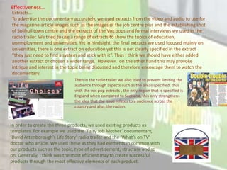 Effectiveness...
Extracts...
To advertise the documentary accurately, we used extracts from the video and audio to use for
the magazine article images such as the images of the job centre plus and the establishing shot
of Solihull town centre and the extracts of the Vox pops and formal interviews we used in the
radio trailer. We tried to use a range of extracts to show the topics of education,
unemployment and universities. Yet in hindsight, the final extracts we used focused mainly on
universities, there is one extract on education yet this is not clearly specified in the extract
“they just need to find a system and stick with it”. Thus I think we should have either added
another extract or chosen a wider range. However, on the other hand this may provoke
intrigue and interest in the topic being discussed and therefore encourage them to watch the
documentary.
                               Then in the radio trailer we also tried to prevent limiting the
                               audience through aspects such as the areas specified, thus
                               with the vox pop extracts , the only region that is specified is
                               England when compared to Scotland, this only strengthens
                               the idea that the issue relates to a audience across the
                               country and also, the nation.



In order to create the three products, we used existing products as
templates. For example we used the ‘Fairy Job Mother’ documentary,
‘David Attenborough’s Life Story’ radio trailer and the ‘What’s on TV’
doctor who article. We used these as they had elements in common with
our products such as the topic, type of advertisement, structure and so
on. Generally, I think was the most efficient may to create successful
products through the most effective elements of each product.
 