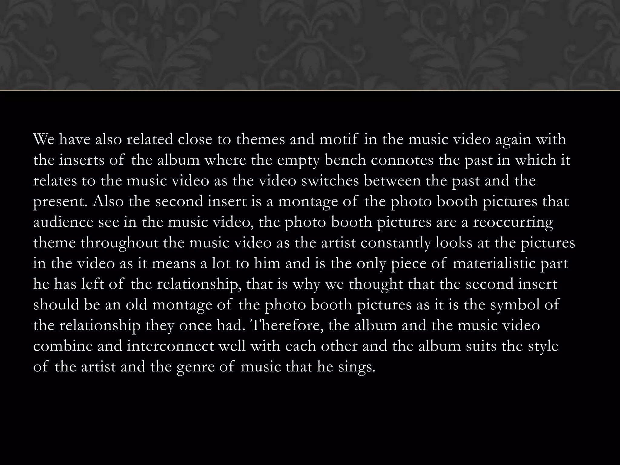 We have also related close to themes and motif in the music video again with
the inserts of the album where the empty bench connotes the past in which it
relates to the music video as the video switches between the past and the
present. Also the second insert is a montage of the photo booth pictures that
audience see in the music video, the photo booth pictures are a reoccurring
theme throughout the music video as the artist constantly looks at the pictures
in the video as it means a lot to him and is the only piece of materialistic part
he has left of the relationship, that is why we thought that the second insert
should be an old montage of the photo booth pictures as it is the symbol of
the relationship they once had. Therefore, the album and the music video
combine and interconnect well with each other and the album suits the style
of the artist and the genre of music that he sings.
 