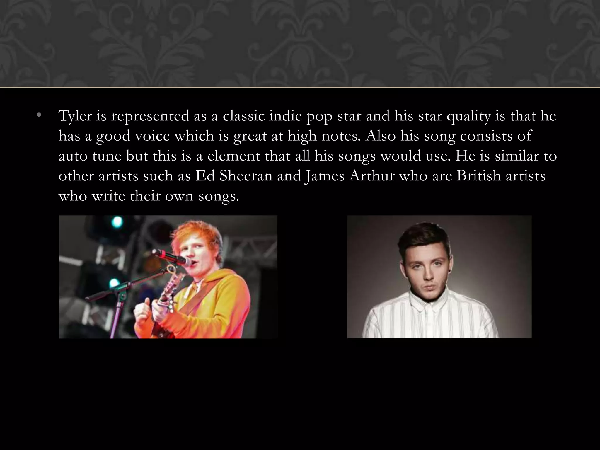 • Tyler is represented as a classic indie pop star and his star quality is that he
  has a good voice which is great at high notes. Also his song consists of
  auto tune but this is a element that all his songs would use. He is similar to
  other artists such as Ed Sheeran and James Arthur who are British artists
  who write their own songs.
 