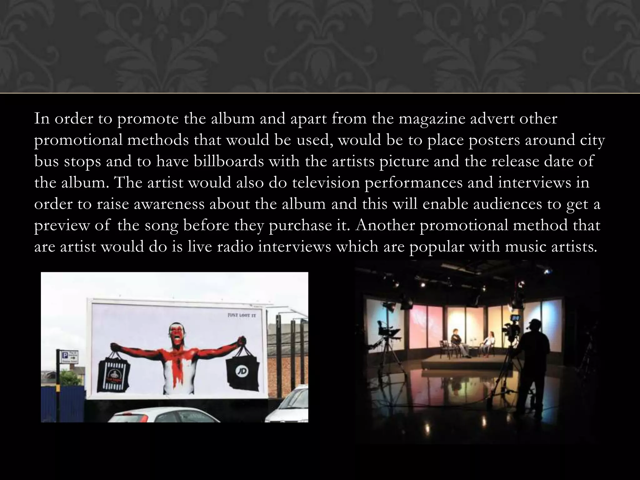 In order to promote the album and apart from the magazine advert other
promotional methods that would be used, would be to place posters around city
bus stops and to have billboards with the artists picture and the release date of
the album. The artist would also do television performances and interviews in
order to raise awareness about the album and this will enable audiences to get a
preview of the song before they purchase it. Another promotional method that
are artist would do is live radio interviews which are popular with music artists.
 