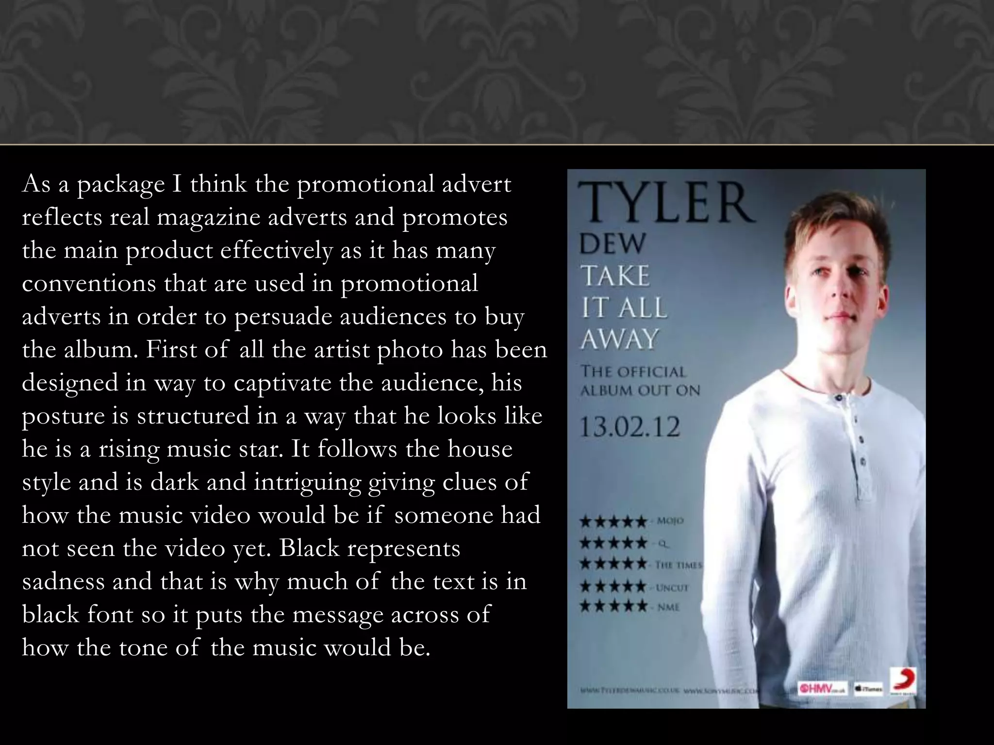 As a package I think the promotional advert
reflects real magazine adverts and promotes
the main product effectively as it has many
conventions that are used in promotional
adverts in order to persuade audiences to buy
the album. First of all the artist photo has been
designed in way to captivate the audience, his
posture is structured in a way that he looks like
he is a rising music star. It follows the house
style and is dark and intriguing giving clues of
how the music video would be if someone had
not seen the video yet. Black represents
sadness and that is why much of the text is in
black font so it puts the message across of
how the tone of the music would be.
 