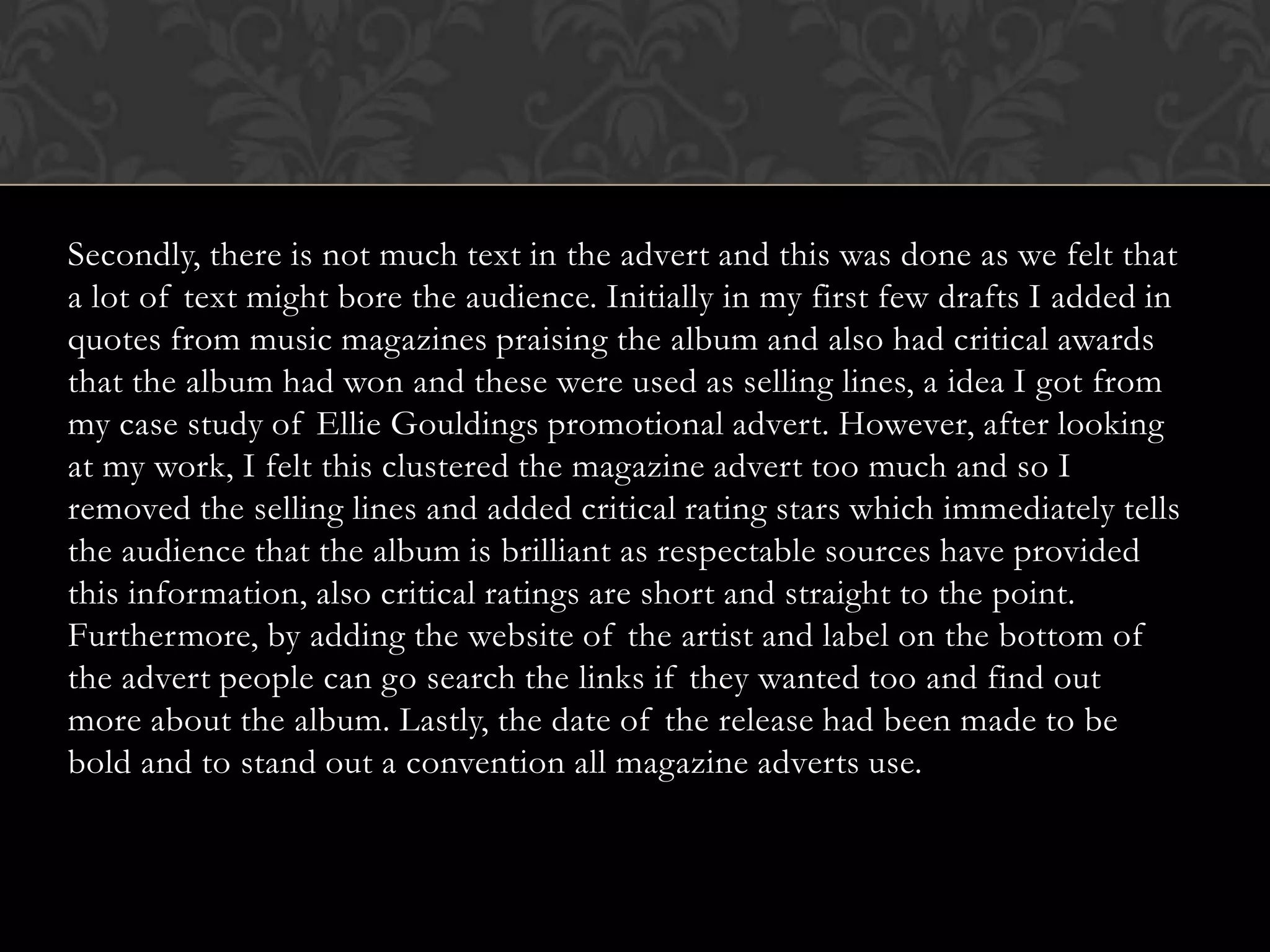 Secondly, there is not much text in the advert and this was done as we felt that
a lot of text might bore the audience. Initially in my first few drafts I added in
quotes from music magazines praising the album and also had critical awards
that the album had won and these were used as selling lines, a idea I got from
my case study of Ellie Gouldings promotional advert. However, after looking
at my work, I felt this clustered the magazine advert too much and so I
removed the selling lines and added critical rating stars which immediately tells
the audience that the album is brilliant as respectable sources have provided
this information, also critical ratings are short and straight to the point.
Furthermore, by adding the website of the artist and label on the bottom of
the advert people can go search the links if they wanted too and find out
more about the album. Lastly, the date of the release had been made to be
bold and to stand out a convention all magazine adverts use.
 