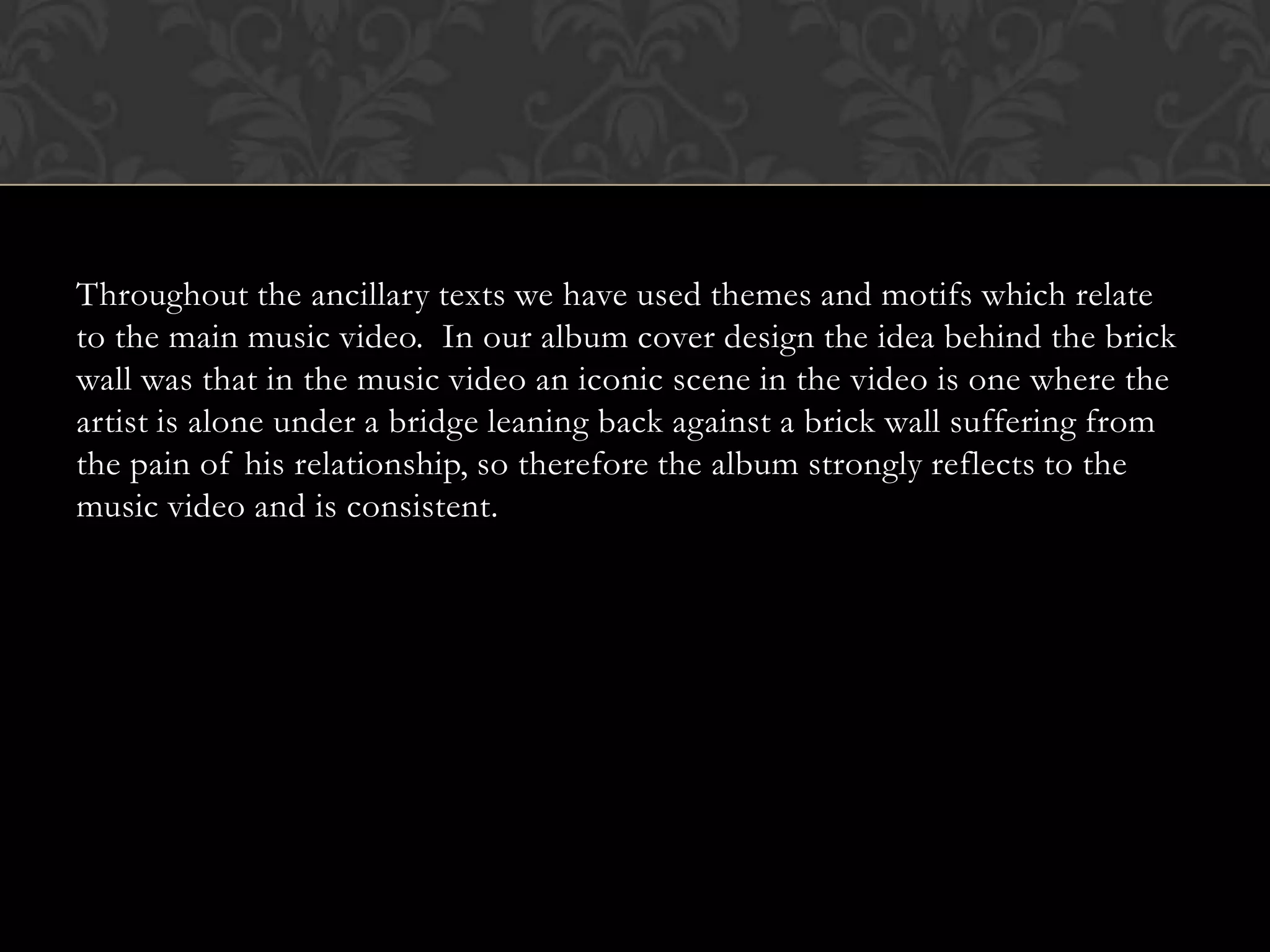 Throughout the ancillary texts we have used themes and motifs which relate
to the main music video. In our album cover design the idea behind the brick
wall was that in the music video an iconic scene in the video is one where the
artist is alone under a bridge leaning back against a brick wall suffering from
the pain of his relationship, so therefore the album strongly reflects to the
music video and is consistent.
 