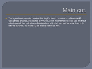  The legends were created by downloading Photoshop brushes from DeviantART.
Using these brushes, we created a PNG file, which meant that we could use it without
a background, this indicates professionalism, which is important because it not only
reflects our work, but Hope FM as a radio station as well.
 