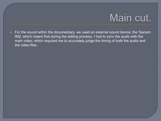  For the sound within the documentary, we used an external sound device, the Tascam
IM2, which meant that during the editing process, I had to sync the audio with the
main video, which required me to accurately judge the timing of both the audio and
the video files.
 