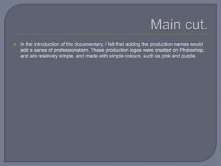  In the introduction of the documentary, I felt that adding the production names would
add a sense of professionalism. These production logos were created on Photoshop,
and are relatively simple, and made with simple colours, such as pink and purple.
 