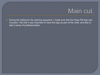  During the editing for the opening sequence, I made sure that the Hope FM logo was
included. I felt that it was important to have the logo as part of the motif, and also to
add a sense of professionalism.
 