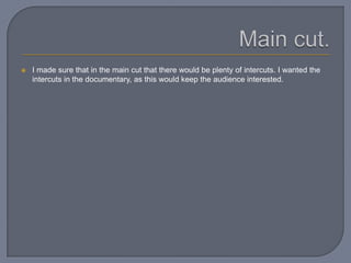  I made sure that in the main cut that there would be plenty of intercuts. I wanted the
intercuts in the documentary, as this would keep the audience interested.
 