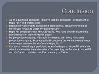  As an advertising campaign, I believe that it is consistent (involvement of
Hope FM)* and professional.
 Because my advertising campaign is professional, consumers would be
more likely to want to watch my Documentary.**
 Hope FM synergises with YMCA England, who have both distributed the
Documentary on their Facebook pages.
 My production company, ‘VEMedia’ synergised with Nicky Pritchard’s
production company, ‘Pixie Aztechia Productions’ as we felt it would mirror
the synergy between the YMCA and Hope FM.***
 Our social networking is proficient, as YMCA England, Hope FM and a few
other local charities have shared our Documentary on Facebook. Hope FM
and YMCA also published our Documentary on Twitter.
 