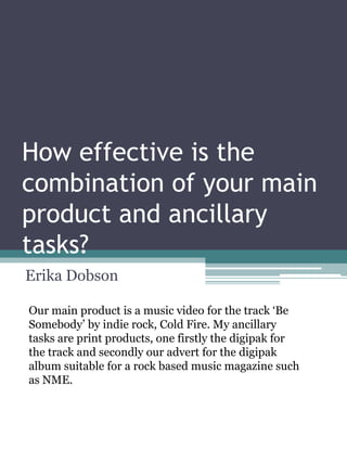 How effective is the
combination of your main
product and ancillary
tasks?
Erika Dobson
Our main product is a music video for the track ‘Be
Somebody’ by indie rock, Cold Fire. My ancillary
tasks are print products, one firstly the digipak for
the track and secondly our advert for the digipak
album suitable for a rock based music magazine such
as NME.

 