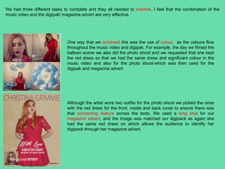 We had three different tasks to complete and they all needed to interlink. I feel that the combination of the
music video and the digipak/ magazine advert are very effective.
CD album
Magazine advert
Although the artist wore two outfits for the photo shoot we picked the ones
with the red dress for the front, inside and back cover to ensure there was
that connecting feature across the texts. We used a long shot for our
magazine advert, and the image was matched our digipack as again she
had the same red dress on which allows the audience to identify her
digipack through her magazine advert.
One way that we achieved this was the use of colour, as the colours flow
throughout the music video and digipak. For example, the day we filmed the
balloon scene we also did the photo shoot and we requested that she kept
the red dress so that we had the same dress and significant colour in the
music video and also for the photo shoot-which was then used for the
digipak and magazine advert
 