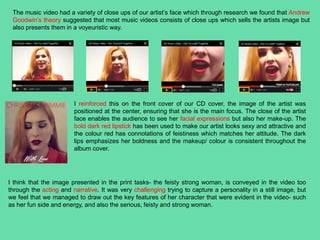 The music video had a variety of close ups of our artist’s face which through research we found that Andrew
Goodwin’s theory suggested that most music videos consists of close ups which sells the artists image but
also presents them in a voyeuristic way.
I reinforced this on the front cover of our CD cover, the image of the artist was
positioned at the center, ensuring that she is the main focus. The close of the artist
face enables the audience to see her facial expressions but also her make-up. The
bold dark red lipstick has been used to make our artist looks sexy and attractive and
the colour red has connotations of feistiness which matches her attitude. The dark
lips emphasizes her boldness and the makeup/ colour is consistent throughout the
album cover.
I think that the image presented in the print tasks- the feisty strong woman, is conveyed in the video too
through the acting and narrative. It was very challenging trying to capture a personality in a still image, but
we feel that we managed to draw out the key features of her character that were evident in the video- such
as her fun side and energy, and also the serious, feisty and strong woman.
 