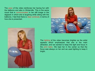 The pace of the video reinforces her having fun with
the balloons and also in Winterville. This is the same
mood that is communicated in her still image in the
digipack in which she is laughing while sitting with the
balloons. I feel that there is clear continuity in terms of
how she is presented.
The lighting of the video becomes brighter as the artist
appears which emphasizes that she is the main
attraction, and we wanted to keep this light and focus in
the print tasks. We kept her in the center so that the
focus was always on her and we used lighting to keep it
bright.
 