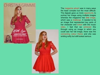 The magazine advert was in many ways
the least complex but the most difficult.
The digipak gave us more opportunity to
portray her image using multiple images
whereas the magazine has one image,
which was a challenge. It needed to be
an image that represented key parts of
her character and linked with the music
video. I feel that we achieved this
through using an image in which you
could see her full image, there was the
connecting colour theme and she was
smiling softy but still looked serious.
 