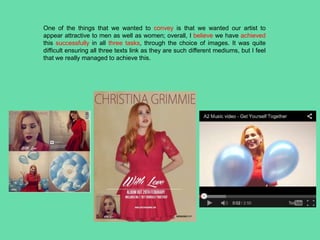 One of the things that we wanted to convey is that we wanted our artist to
appear attractive to men as well as women; overall, I believe we have achieved
this successfully in all three tasks, through the choice of images. It was quite
difficult ensuring all three texts link as they are such different mediums, but I feel
that we really managed to achieve this.
 