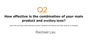 How effective is the combination of your main
product and ancillary texts?
show how you have used coherence across 3 products and discuss how they work as a campaign
Rachael Lau
Q2
 