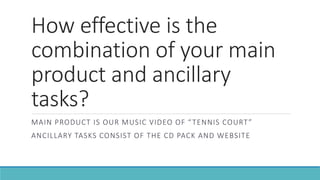 How effective is the
combination of your main
product and ancillary
tasks?
MAIN PRODUCT IS OUR MUSIC VIDEO OF “TENNIS COURT”
ANCILLARY TASKS CONSIST OF THE CD PACK AND WEBSITE
 