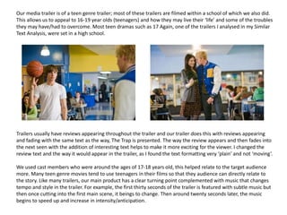 Our media trailer is of a teen genre trailer; most of these trailers are filmed within a school of which we also did.
This allows us to appeal to 16-19 year olds (teenagers) and how they may live their ‘life’ and some of the troubles
they may have/had to overcome. Most teen dramas such as 17 Again, one of the trailers I analysed in my Similar
Text Analysis, were set in a high school.
Trailers usually have reviews appearing throughout the trailer and our trailer does this with reviews appearing
and fading with the same text as the way, The Trap is presented. The way the review appears and then fades into
the next seen with the addition of interesting text helps to make it more exciting for the viewer. I changed the
review text and the way it would appear in the trailer, as I found the text formatting very ‘plain’ and not ‘moving’.
We used cast members who were around the ages of 17-18 years old, this helped relate to the target audience
more. Many teen genre movies tend to use teenagers in their films so that they audience can directly relate to
the story. Like many trailers, our main product has a clear turning point complemented with music that changes
tempo and style in the trailer. For example, the first thirty seconds of the trailer is featured with subtle music but
then once cutting into the first main scene, it beings to change. Then around twenty seconds later, the music
begins to speed up and increase in intensity/anticipation.
 