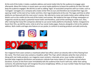 At the end of the trailer, it states a website address and social media links for the audience to engage upon
afterwards. Many film trailers in recent years use social media platforms to boost the publicity for their film and
keep the audience engaged. We did this as well as adding ‘logos’ of associated companies with our trailer, such as
‘Lionsgate’. Lionsgate are a company who create similar films to ours and therefore we included their logo and
opening ‘credit’ at the start of our trailer and then, their logo (trademark) at the end. The logos and links to other
platforms are featured with the main actor’s names. We referred to many real media trailers when adding minor
details such as the credits (at the end of the trailer) and reviews. We looked at the type of things newspapers or
magazines would say about a potential movie trailer and therefore, used similar wording to create ours. Also,
after noticing that many film companies attempt to use social media platforms (Facebook, Twitter, Instagram) to
boost their film, we did the same. Links to all of our social media pages, features alongside a link to the website
address. Both credits and logos also feature on our poster, to conform to existing products and add continuity.
Our magazine front cover contains a masthead called ‘box-office’, which can directly refer to films flowing from
the name. This front cover also contains a headline called ‘The Trap’, which indicates what the main article is.
Along with real media products, our magazine cover contains: a barcode, price, issue number and date. A
barcode helps magazine distributors and producers indicate how many copies of it has been sold and where
(location). A price on the front cover immediately tells the audience how much it will cost, rather than asking
someone, the potential buyer will recognise the price straightaway. Whilst, an issue number helps the buyer keep
organised with the copies he purchases.
 