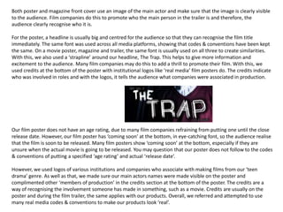 Both poster and magazine front cover use an image of the main actor and make sure that the image is clearly visible
to the audience. Film companies do this to promote who the main person in the trailer is and therefore, the
audience clearly recognise who it is.
For the poster, a headline is usually big and centred for the audience so that they can recognise the film title
immediately. The same font was used across all media platforms, showing that codes & conventions have been kept
the same. On a movie poster, magazine and trailer, the same font is usually used on all three to create similarities.
With this, we also used a ‘strapline’ around our headline, The Trap. This helps to give more information and
excitement to the audience. Many film companies may do this to add a thrill to promote their film. With this, we
used credits at the bottom of the poster with institutional logos like ‘real media’ film posters do. The credits indicate
who was involved in roles and with the logos, it tells the audience what companies were associated in production.
Our film poster does not have an age rating, due to many film companies refraining from putting one until the close
release date. However, our film poster has ‘coming soon’ at the bottom, in eye-catching font, so the audience realise
that the film is soon to be released. Many film posters show ‘coming soon’ at the bottom, especially if they are
unsure when the actual movie is going to be released. You may question that our poster does not follow to the codes
& conventions of putting a specified ‘age rating’ and actual ‘release date’.
However, we used logos of various institutions and companies who associate with making films from our ‘teen
drama’ genre. As well as that, we made sure our main actors names were made visible on the poster and
complimented other ‘members of production’ in the credits section at the bottom of the poster. The credits are a
way of recognising the involvement someone has made in something, such as a movie. Credits are usually on the
poster and during the film trailer, the same applies with our products. Overall, we referred and attempted to use
many real media codes & conventions to make our products look ‘real’.
 