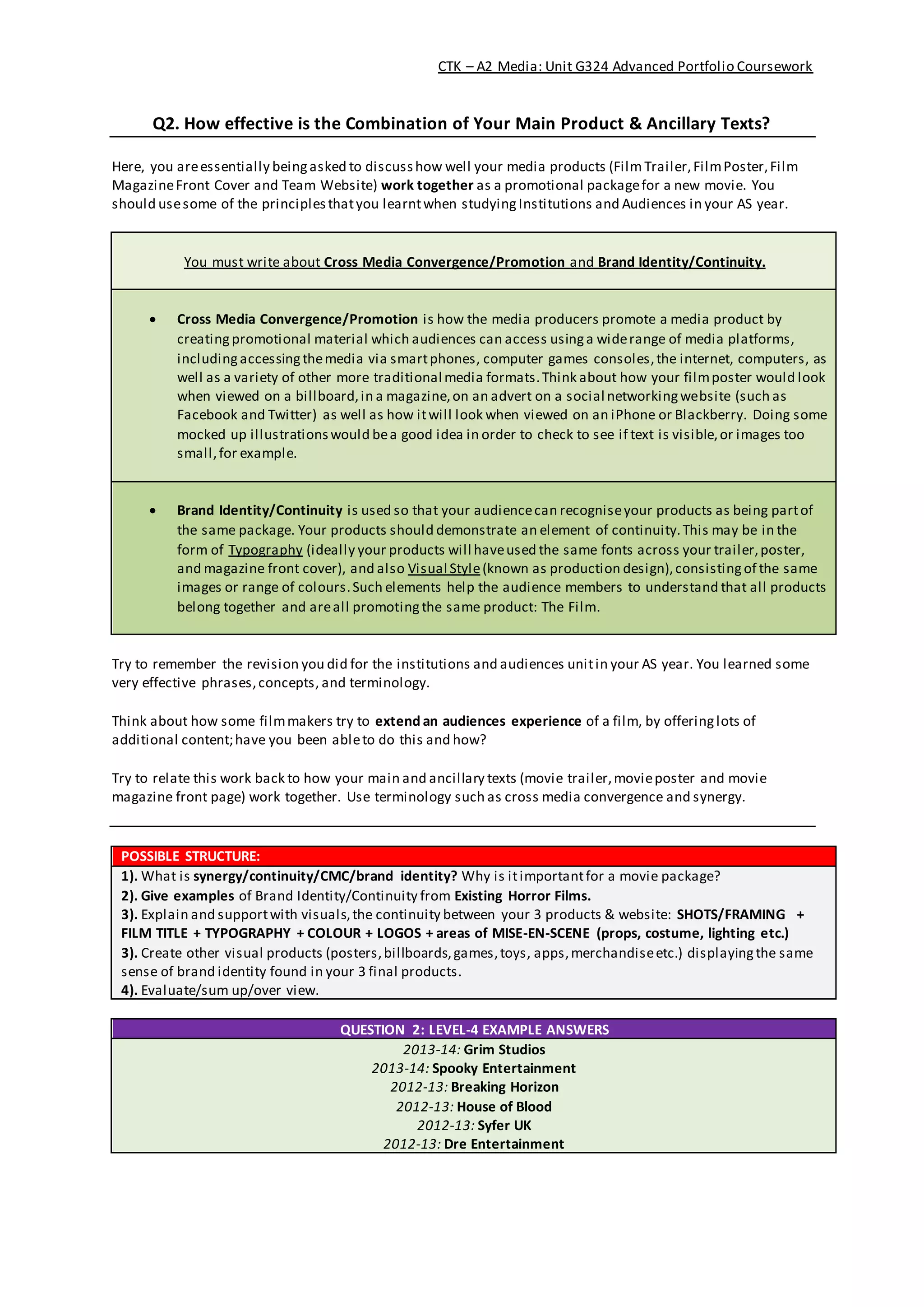 CTK – A2 Media: Unit G324 Advanced Portfolio Coursework
Q2. How effective is the Combination of Your Main Product & Ancillary Texts?
Here, you areessentially beingasked to discusshow well your media products (Film Trailer,FilmPoster,Film
MagazineFront Cover and Team Website) work together as a promotional packagefor a new movie. You
should usesome of the principlesthatyou learntwhen studyingInstitutions and Audiences in your AS year.
You must write about Cross Media Convergence/Promotion and Brand Identity/Continuity.
 Cross Media Convergence/Promotion is how the media producers promote a media product by
creatingpromotional material which audiences can access usinga widerange of media platforms,
includingaccessingthemedia via smartphones, computer games consoles,the internet, computers, as
well as a variety of other more traditional media formats.Think about how your filmposter would look
when viewed on a billboard,in a magazine,on an advert on a social networkingwebsite (such as
Facebook and Twitter) as well as how itwill look when viewed on an iPhone or Blackberry. Doing some
mocked up illustrationswould bea good idea in order to check to see if text is visible,or images too
small,for example.
 Brand Identity/Continuity is used so that your audiencecan recogniseyour products as being partof
the same package. Your products should demonstrate an element of continuity.This may be in the
form of Typography (ideally your products will haveused the same fonts across your trailer,poster,
and magazine front cover), and also Visual Style(known as production design),consistingof the same
images or range of colours.Such elements help the audience members to understand that all products
belong together and areall promotingthe same product: The Film.
Try to remember the revision you did for the institutions and audiences unitin your AS year. You learned some
very effective phrases,concepts, and terminology.
Think about how some filmmakers try to extend an audiences experience of a film, by offeringlots of
additional content;have you been ableto do this and how?
Try to relate this work back to how your main and ancillary texts (movie trailer,movieposter and movie
magazine front page) work together. Use terminology such as cross media convergence and synergy.
POSSIBLE STRUCTURE:
1). What is synergy/continuity/CMC/brand identity? Why is itimportantfor a movie package?
2). Give examples of Brand Identity/Continuity from Existing Horror Films.
3). Explain and supportwith visuals,the continuity between your 3 products & website: SHOTS/FRAMING +
FILM TITLE + TYPOGRAPHY + COLOUR + LOGOS + areas of MISE-EN-SCENE (props, costume, lighting etc.)
3). Create other visual products (posters,billboards,games,toys, apps,merchandiseetc.) displayingthe same
sense of brand identity found in your 3 final products.
4). Evaluate/sum up/over view.
QUESTION 2: LEVEL-4 EXAMPLE ANSWERS
2013-14: Grim Studios
2013-14: Spooky Entertainment
2012-13: Breaking Horizon
2012-13: House of Blood
2012-13: Syfer UK
2012-13: Dre Entertainment
 