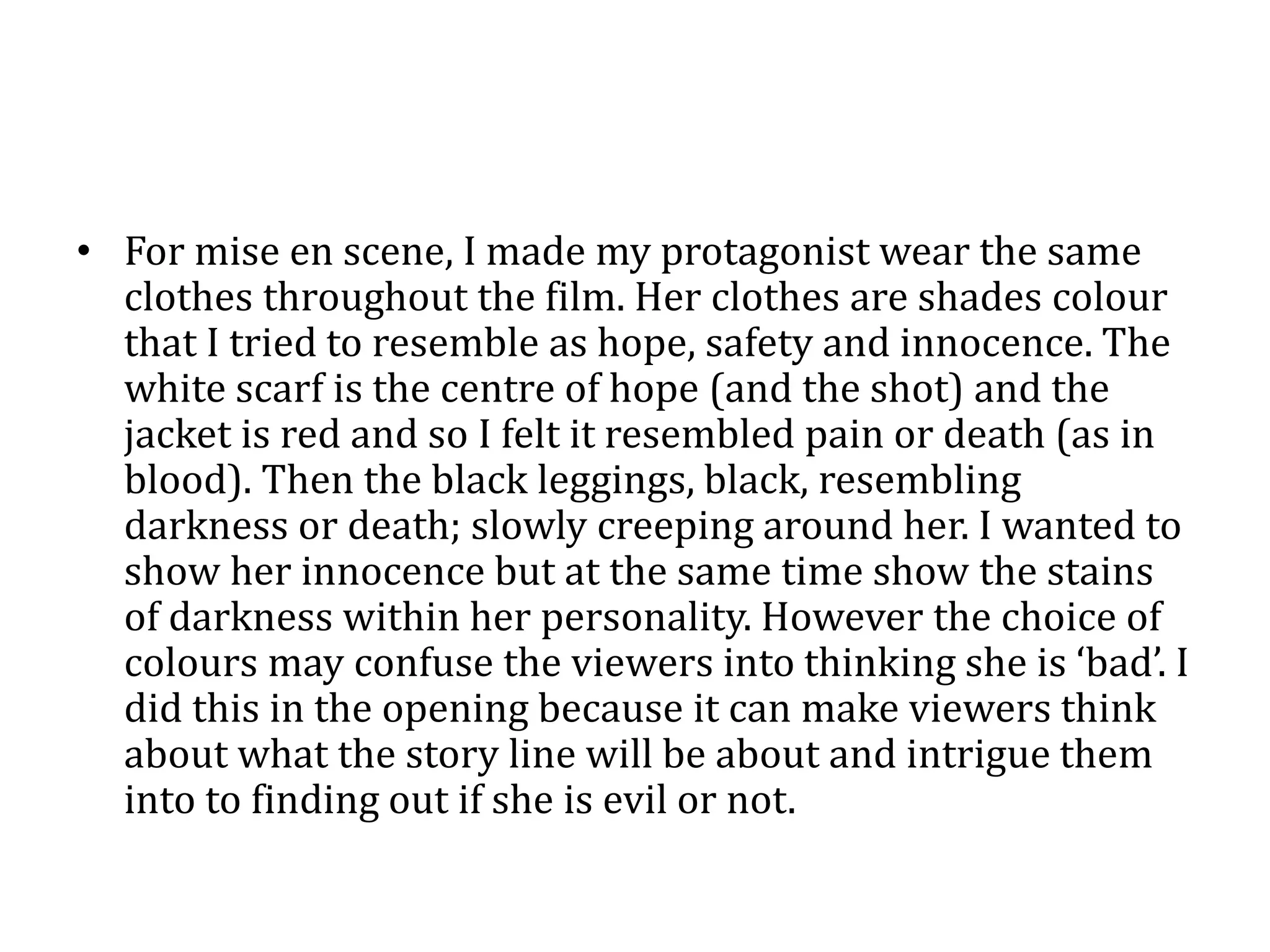 • For mise en scene, I made my protagonist wear the same
clothes throughout the film. Her clothes are shades colour
that I tried to resemble as hope, safety and innocence. The
white scarf is the centre of hope (and the shot) and the
jacket is red and so I felt it resembled pain or death (as in
blood). Then the black leggings, black, resembling
darkness or death; slowly creeping around her. I wanted to
show her innocence but at the same time show the stains
of darkness within her personality. However the choice of
colours may confuse the viewers into thinking she is ‘bad’. I
did this in the opening because it can make viewers think
about what the story line will be about and intrigue them
into to finding out if she is evil or not.
 