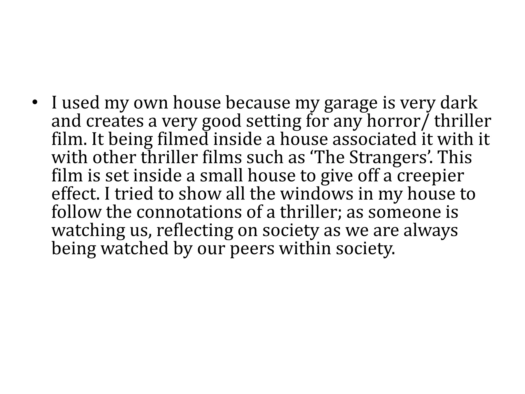 • I used my own house because my garage is very dark
and creates a very good setting for any horror/ thriller
film. It being filmed inside a house associated it with it
with other thriller films such as ‘The Strangers’. This
film is set inside a small house to give off a creepier
effect. I tried to show all the windows in my house to
follow the connotations of a thriller; as someone is
watching us, reflecting on society as we are always
being watched by our peers within society.
 