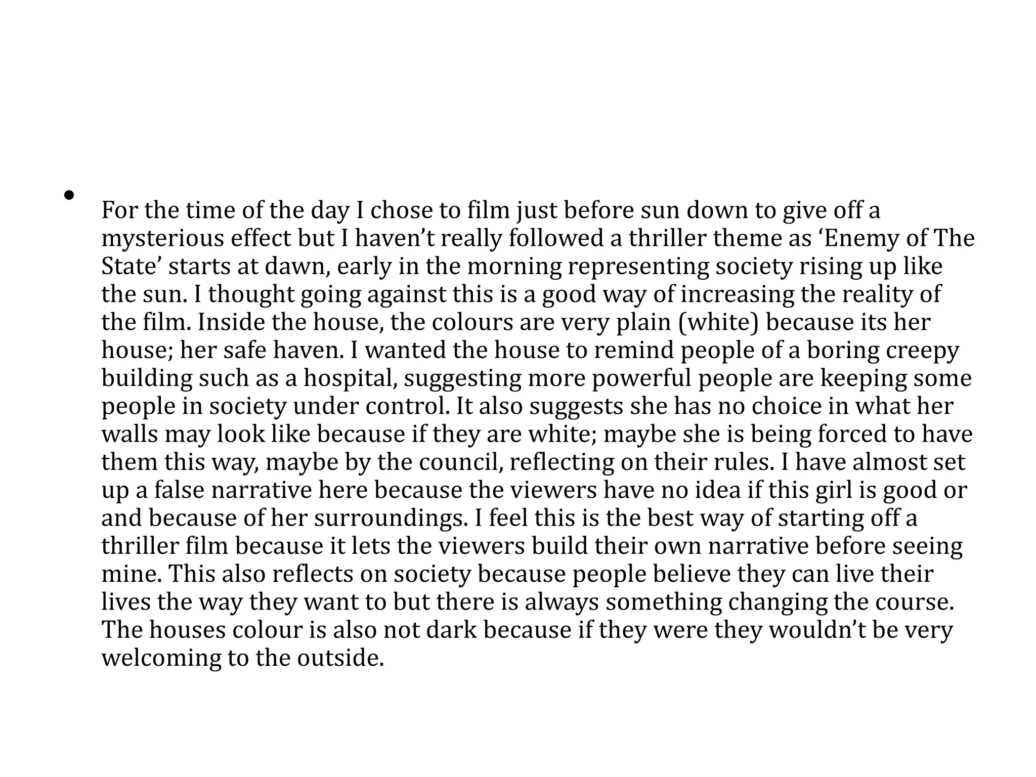 • For the time of the day I chose to film just before sun down to give off a
mysterious effect but I haven’t really followed a thriller theme as ‘Enemy of The
State’ starts at dawn, early in the morning representing society rising up like
the sun. I thought going against this is a good way of increasing the reality of
the film. Inside the house, the colours are very plain (white) because its her
house; her safe haven. I wanted the house to remind people of a boring creepy
building such as a hospital, suggesting more powerful people are keeping some
people in society under control. It also suggests she has no choice in what her
walls may look like because if they are white; maybe she is being forced to have
them this way, maybe by the council, reflecting on their rules. I have almost set
up a false narrative here because the viewers have no idea if this girl is good or
and because of her surroundings. I feel this is the best way of starting off a
thriller film because it lets the viewers build their own narrative before seeing
mine. This also reflects on society because people believe they can live their
lives the way they want to but there is always something changing the course.
The houses colour is also not dark because if they were they wouldn’t be very
welcoming to the outside.
 