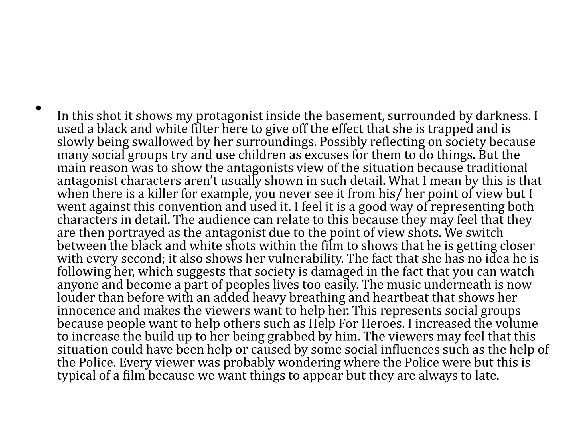 • In this shot it shows my protagonist inside the basement, surrounded by darkness. I
used a black and white filter here to give off the effect that she is trapped and is
slowly being swallowed by her surroundings. Possibly reflecting on society because
many social groups try and use children as excuses for them to do things. But the
main reason was to show the antagonists view of the situation because traditional
antagonist characters aren’t usually shown in such detail. What I mean by this is that
when there is a killer for example, you never see it from his/ her point of view but I
went against this convention and used it. I feel it is a good way of representing both
characters in detail. The audience can relate to this because they may feel that they
are then portrayed as the antagonist due to the point of view shots. We switch
between the black and white shots within the film to shows that he is getting closer
with every second; it also shows her vulnerability. The fact that she has no idea he is
following her, which suggests that society is damaged in the fact that you can watch
anyone and become a part of peoples lives too easily. The music underneath is now
louder than before with an added heavy breathing and heartbeat that shows her
innocence and makes the viewers want to help her. This represents social groups
because people want to help others such as Help For Heroes. I increased the volume
to increase the build up to her being grabbed by him. The viewers may feel that this
situation could have been help or caused by some social influences such as the help of
the Police. Every viewer was probably wondering where the Police were but this is
typical of a film because we want things to appear but they are always to late.
 