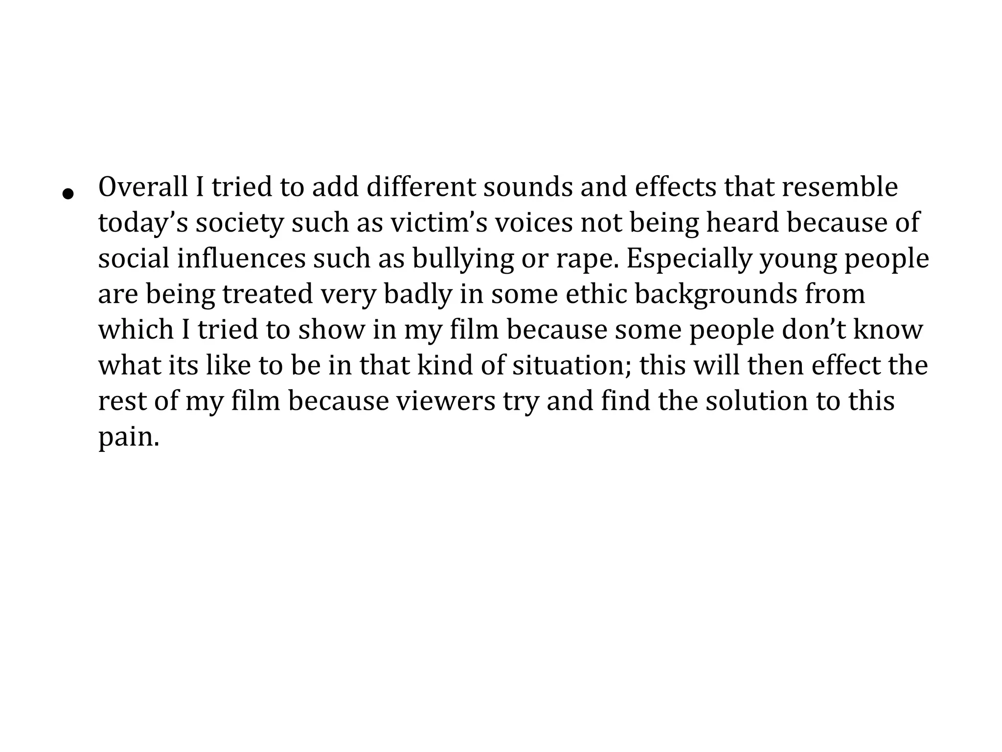 • Overall I tried to add different sounds and effects that resemble
today’s society such as victim’s voices not being heard because of
social influences such as bullying or rape. Especially young people
are being treated very badly in some ethic backgrounds from
which I tried to show in my film because some people don’t know
what its like to be in that kind of situation; this will then effect the
rest of my film because viewers try and find the solution to this
pain.
 