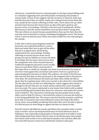 safe haven. I wanted the house to remind people of a boring creepy building such
as a hospital, suggesting more powerful people are keeping some people in
society under control. It also suggests she has no choice in what her walls may
look like because if they are white; maybe she is being forced to have them this
way, maybe by the council, reflecting on their rules. I have almost set up a false
narrative here because the viewers have no idea if this girl is good or and
because of her surroundings. I feel this is the best way of starting off a thriller
film because it lets the viewers build their own narrative before seeing mine.
This also reflects on society because people believe they can live their lives the
way they want to but there is always something changing the course. The houses
colour is also not dark because if they were they wouldn’t be very welcoming to
the outside.
In this shot it shows my protagonist inside the
basement, surrounded by darkness. I used a
black and white filter here to give off the effect
that she is trapped and is slowly being
swallowed by her surroundings. Possibly
reflecting on society because many social
groups try and use children as excuses for them
to do things. But the main reason was to show
the antagonists view of the situation because
traditional antagonist characters aren’t usually
shown in such detail. What I mean by this is
that when there is a killer for example, you never see it from his/ her point of
view but I went against this convention and used it. I feel it is a good way of
representing both characters in detail. The audience can relate to this because
they may feel that they are then portrayed as the antagonist due to the point of
view shots. We switch between the black and white shots within the film to
shows that he is getting closer with every second; it also shows her vulnerability.
The fact that she has no idea he is following her, which suggests that society is
damaged in the fact that you can watch anyone and become a part of peoples
lives too easily. The music underneath is now louder than before with an added
heavy breathing and heartbeat that shows her innocence and makes the viewers
want to help her. This represents social groups because people want to help
others such as Help For Heroes. I increased the volume to increase the build up
to her being grabbed by him. The viewers may feel that this situation could have
been help or caused by some social influences such as the help of the Police.
Every viewer was probably wondering where the Police were but this is typical
of a film because we want things to appear but they are always to late.
Overall I tried to add different sounds and effects that resemble today’s society
such as victim’s voices not being heard because of social influences such as
bullying or rape. Especially young people are being treated very badly in some
ethic backgrounds from which I tried to show in my film because some people
don’t know what its like to be in that kind of situation; this will then effect the
rest of my film because viewers try and find the solution to this pain.
 