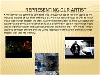 Another way we combined both texts was through our use of mise en scene as we  included pictures of our artist entering a BMW on our back cd cover as well as in our  music video which suggest the artist is a conventional rapper as he is successful and  Wealthy as he drives a nice car which is also a convention seen in many other music videos to portray wealth and successfulness for example in the “ How we do “ music video we see both 50 cent and The Game rapping while they are in there cars which suggest that they are wealthy. 