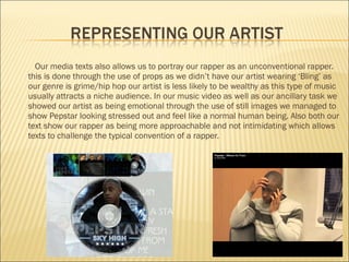 Our media texts also allows us to portray our rapper as an unconventional rapper. this is done through the use of props as we didn’t have our artist wearing ‘Bling’ as our genre is grime/hip hop our artist is less likely to be wealthy as this type of music usually attracts a niche audience. In our music video as well as our ancillary task we showed our artist as being emotional through the use of still images we managed to show Pepstar looking stressed out and feel like a normal human being.  Also both our text show our rapper as being more approachable and not intimidating which allows texts to challenge the typical convention of a rapper. 