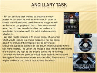 For our ancillary task we had to produce a music  poster for our artist as well as a cd cover. In order to  create brand identity we used the same image as well  as the same typography on the cd front cover as well  as on the cd cover in order to allow our audience to  familiarise themselves with the artist and remember  who he is. We also had to produce a A4 music poster of our artist which would feature in a music magazine. For our poster advert we included the images of our cd cover as it shows the audience a picture of the album which will allow him to  sell more records. The use of the image is also linked with the name of the album, sky high as the artist is posed like he is flying. In order to allow our product to look more realistic we included the logos of famous music stores such as HMV, Play.com and iTunes to give audience the chance to purchase the album.  
