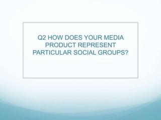 Q2 HOW DOES YOUR MEDIA
PRODUCT REPRESENT
PARTICULAR SOCIAL GROUPS?
 