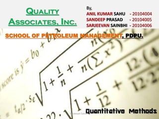By,
     Quality                   ANIL KUMAR SAHU - 20104004
Associates, Inc.               SANDEEP PRASAD - 20104005
                               SARJEEVAN SAINBHI - 20104006

SCHOOL OF PETROLEUM MANAGEMENT, PDPU.




                               Quantitative Methods
                 Sarjeevan Sainbhi                       1
 