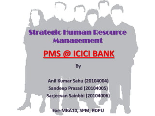 Strategic Human Resource
      Management
   PMS @ ICICI BANK
                By

     Anil Kumar Sahu (20104004)
     Sandeep Prasad (20104005)
    Sarjeevan Sainbhi (20104006)

      Exe-MBA10, SPM, PDPU
 