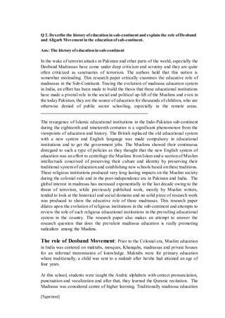 [Type text]
Q 2. Describe the history ofeducation in sub-continent and explain the role ofDeoband
and Aligarh Movement in the education ofsub-continent.
Ans: The history ofeducation in sub-continent
In the wake of terrorist attacks in Pakistan and other parts of the world, especially the
Deoband Madrassas have come under deep criticism and scrutiny and they are quite
often criticized as sanctuaries of terrorism. The authors hold that this notion is
somewhat misleading. This research paper critically examines the educative role of
madrassas in the Sub-Continent. Tracing the evolution of madrassa education system
in India, an effort has been made to build the thesis that these educational institutions
have made a pivotal role in the social and political up-lift of the Muslims and even in
the today Pakistan, they are the source of education for thousands of children, who are
otherwise denied of public sector schooling, especially in the remote areas.
___________________________________________________
The resurgence of Islamic educational institutions in the Indo-Pakistan sub-continent
during the eighteenth and nineteenth centuries is a significant phenomenon from the
viewpoints of education and history. The British replaced the old educational system
with a new system and English language was made compulsory in educational
institutions and to get the government jobs. The Muslims showed their continuous
disregard to such a type of policies as they thought that the new English system of
education was an effort to centrifuge the Muslims from Islam and a section of Muslim
intellectuals conceived of preserving their culture and identity by preserving their
traditional system of education and establishing new schools based on these traditions.
These religious institutions produced very long lasting impacts on the Muslim society
during the colonial rule and in the post-independence era in Pakistan and India. The
global interest in madrasas has increased exponentially in the last decade owing to the
threat of terrorism, while previously published work, mostly by Muslim writers,
tended to look at the historical and social domains and no solid piece of research work
was produced to show the educative role of these madrassas. This research paper
dilates upon the evolution of religious institutions in the sub-continent and attempts to
review the role of such religious educational institutions in the prevailing educational
system in the country. The research paper also makes an attempt to answer the
research question that does the prevalent madrassa education is really promoting
radicalism among the Muslims.
The role of Deoband Movement: Prior to the Colonial era, Muslim education
in India was centered on maktabs, mosques, Khanqahs, madrassas and private houses
for an informal transmission of knowledge. Maktabs were for primary education
where traditionally, a child was sent to a maktab after he/she had attained an age of
four years.
At this school, students were taught the Arabic alphabets with correct pronunciation,
punctuation and vocalization and after that, they learned the Quranic recitation. The
Madrassa was considered centre of higher learning. Traditionally madrassa education
 