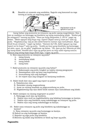 iginuhit ni Leo Gali
Ang larawan na ito ay
II. Basahin at unawain ang anekdota. Sagutin ang kasunod na mga
tanong at isulat sa sagutang papel.
Isang babae ang pumunta sa estasyon ng pulis upang magreklamo. Siya
raw ay malakas na binangga ng bisekleta ng isang matandang lalaki. “Kailan pa
ito nangyari?” tanong ng pulis. “Noon pa hong Disyembre 2, 2019,” sagot ng
babae. “Bakit ngayon lang kayo nag -report? Dapat sana’y noon pa!” sabi ng
pulis. “Nagdalawang -isip po ako dahil hindi ko naman siya namukhaan. Kaya
hindi ko po nireport, ” sagot ng babae. “Ganoon ba? Eh, bakit ngayon ay nag-
report na ho kayo?” sabi ng pulis. “Andito po kasi yung bisekleta ng bumangga
sa akin, ayun po sa gilid,” paglilinaw ng babae. “Ah, iyan po ba? Binenta po dito
ng isang lalaki. Pambili daw niya ng gamot para sa may sakit niyang asawa.
Naawa ang aming hepe kaya binili niya.” tugon ng pulis.
6. Sino ang pumunta sa estasyon ng pulis?
A. isang binata
B. matandang lalaki
C. isang babae
D. isang bata
7. Bakit pumunta sa estasyon ng pulis ang babae?
A. Kakausapin ang pulis tungkol sa nakita niyang pangyayari.
B. Sasampahan niya ng kaso ang kapitbahay.
C. Isusumbong niya ang kaibigan.
D. Ire-report niya ang nangyari sa kaniyang insidente.
8. Bakit hindi daw siya agad nag-report sa pulis?
A. Nakalimutan niya.
B. Natatakot siyang magsumbong.
C. Ayaw na niyang maabala sa pagsusumbong sa pulis.
D. Nagdalawang-isip siya dahil hindi naman niya namukhaan ang lalaki.
9. Bakit naisipan na niyang magreport sa pulis?
A. Nabangga muli siya ng bisekleta.
B. Nakita niya muli na nagbibisekleta ang lalaking bumangga sa kaniya.
C. Nakita niya ang bisekleta nang nakabangga sa estasyon ng pulis.
D. Nakita niya ang taong nakabangga sa kaniya.
10. Bakit nasa estasyon ng pulis ang bisekleta ng nakabangga sa
kaniya?
A. Nasa estasyon ng pulis ang bumangga sa kaniya.
B.Nahuli na ang bumangga sa kaniya.
C.Napulot ng mga pulis ang bisekleta.
D.Binenta ng lalaki ang bisekleta at binili ng hepe ng pulis.
Pagsasalita
 