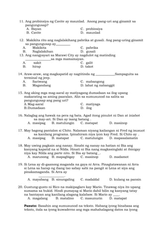 11. Ang probinsiya ng Cavite ay maunlad. Anong pang-uri ang ginamit sa
pangungusap?
A. Bayan C. probinsiya
B. Cavite D. maunlad
12. Makikita rito ang naglalakihang pabrika at gusali. Ang pang-uring ginamit
sa pangungusap ay_________
A. Makikita C. pabrika
B. Naglalakihan D. gusali
13. Ang nangyayari sa Marawi City ay nagdulot ng matinding
________________sa mga mamamayan.
A. sakit C. galit
B. hirap D. takot
14. Araw-araw, ang magkapatid ay nagtitinda ng ____________Sampaguita sa
terminal ng jeep.
A. Sariwang C. mabangong
B. Magandang D. lahat ng nabanggit
15. Ang aking mga mag-aaral ay matiyagang dumadaan sa ilog upang
makarating sa aming paaralan. Alin sa sumusunod na salita sa
pangungusap ang pang uri?
A.Mag-aaral C. matiyaga
B.Dumadaan D. ilog
16. Nalaglag ang hawak na pera ng bata. Agad itong pinulot ni Dan at iniabot
sa may-ari. Si Dan ay isang batang .
A. masipag B. matulungin C. matapat D. masinop
17. May bagong pantalon si Chito. Nalaman niyang kailangan ni Fred ng isusuot
sa kanilang programa. Ipinahiram niya iyon kay Fred. Si Chito ay .
A. masipag B. matapat C. matulungin D. mapasalamatin
18. May uwing pagkain ang nanay. Sinabi ng nanay na hatian ni Bia ang
kanyang kapatid na si Nilda. Hinati ni Bia nang magkasinglaki at ibinigay
niya kay Nilda ang parte nito. Si Bia ay batang .
A. marunong B. mapagbigay C. masinop D. madamot
19. Si Lena ay di-gaanong maganda na gaya ni Arra. Pinagtatawanan ni Arra
si Lena sa harap ng ibang tao sabay sabi na pangit si Lena at siya ang
pinakamaganda. Si Arra ay
.
A. mayabang B. sinungaling C. madaldal D. kulang sa pansin
20. Gustung-gusto ni Rico na makipaglaro kay Mario. Tinawag niya ito upang
sumama sa bukid. Hindi pumayag si Mario dahil bilin ng kanyang tatay
na bantayan ang kanilang alagang kalabaw. Si Mario ay .
A. magalang B. matalino C. masunurin D. matapat
Panuto: Basahin ang sumusunod na teksto. Habang iyong binabasa ang
teksto, itala sa iyong kuwaderno ang mga mahahalagang datos na iyong
 